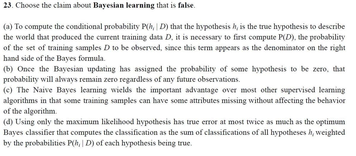 23. Choose the claim about Bayesian learning that is false.
(a) To compute the conditional probability P(h; | D) that the hypothesis h, is the true hypothesis to describe
the world that produced the current training data D, it is necessary to first compute P(D), the probability
of the set of training samples D to be observed, since this term appears as the denominator on the right
hand side of the Bayes formula.
(b) Once the Bayesian updating has assigned the probability of some hypothesis to be zero,
probability will always remain zero regardless of any future observations.
(c) The Naive Bayes learning wields the important advantage over most other supervised learning
algorithms in that some training samples can have some attributes missing without affecting the behavior
of the algorithm.
that
(d) Using only the maximum likelihood hypothesis has true error at most twice as much as the optimum
Bayes classifier that computes the classification as the sum of classifications of all hypotheses h; weighted
by the probabilities P(h; | D) of each hypothesis being true.
