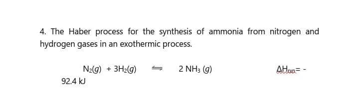 4. The Haber process for the synthesis of ammonia from nitrogen and
hydrogen gases in an exothermic process.
N2G) + 3H2G)
2 NH3 (g)
AHom=
92.4 kJ
