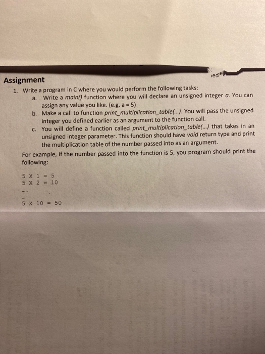 Assignment
1. Write a program in C where you would perform the following tasks:
Write a main() function where you will declare an unsigned integer a. You can
assign any value you like. (e.g. a = 5)
b. Make a call to function print_multiplication_table(..). You will pass the unsigned
integer you defined earlier as an argument to the function call.
C. You will define a function called print_multiplication_table(.-.) that takes in an
unsigned integer parameter. This function should have void return type and print
the multiplication table of the number passed into as an argument.
a.
For example, if the number passed into the function is 5, you program should print the
following:
5 x 1 = 5
5 x 2 - 10
5 x 10 - 50
