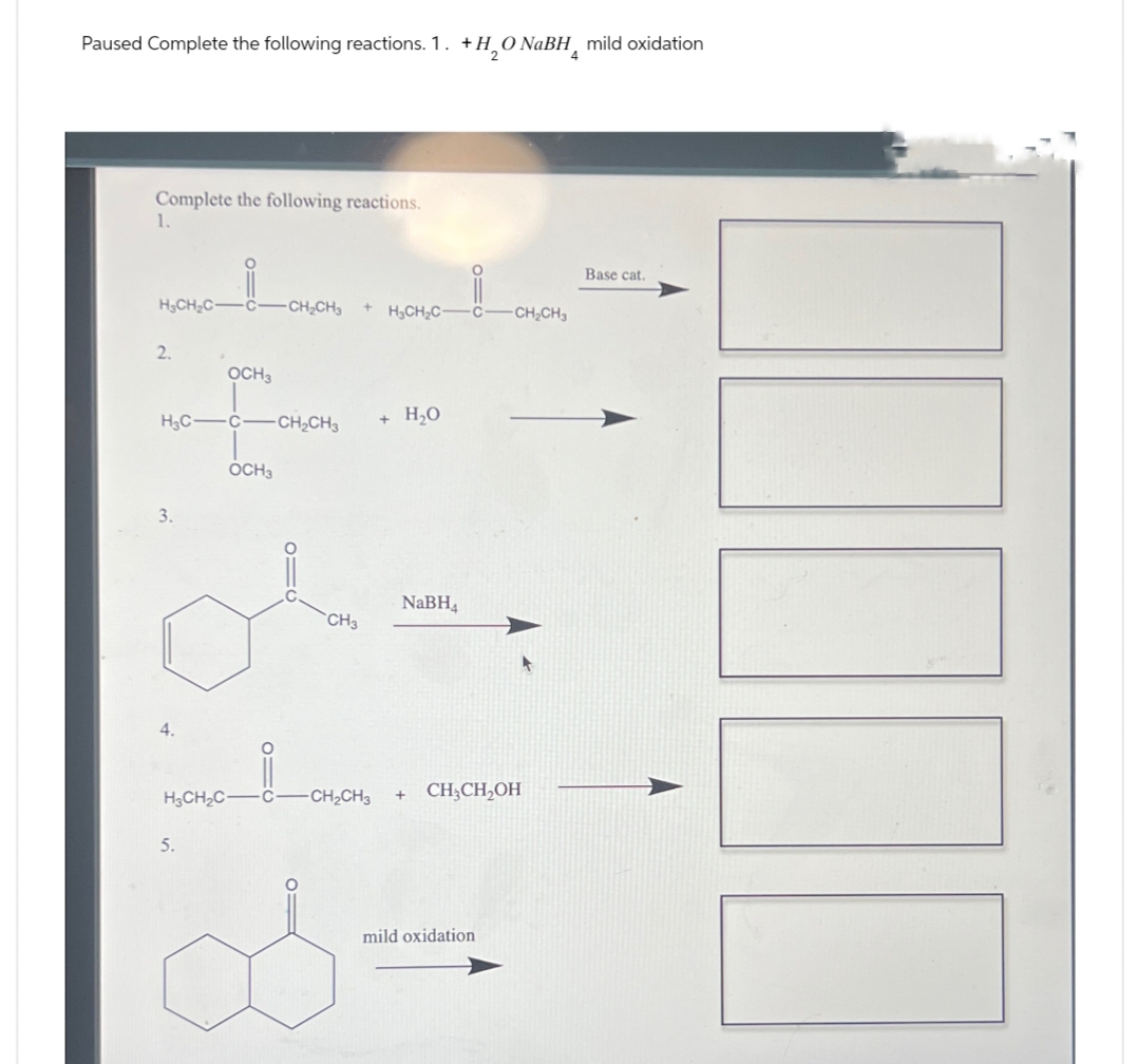 Paused Complete the following reactions. 1. +H₂O NaBH mild oxidation
Complete the following reactions.
1.
Base cat.
H3CH2C
CH₂CH
+ H3CH2C- C
-CH2CH3
2.
OCH3
H3C-C -CH2CH3
+ H₂O
OCH3
3.
4.
CH3
NaBH4
H3CH2C
C
CH2CH3
+
CH3CH2OH
5.
mild oxidation