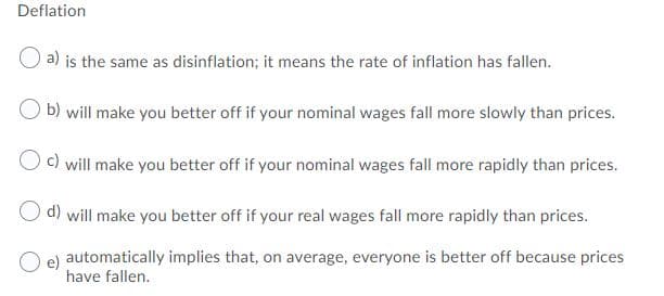 Deflation
a) is the same as disinflation; it means the rate of inflation has fallen.
b) will make you better off if your nominal wages fall more slowly than prices.
Oc) will make you better off if your nominal wages fall more rapidly than prices.
O d) will make you better off if your real wages fall more rapidly than prices.
O e)
automatically implies that, on average, everyone is better off because prices
have fallen.
