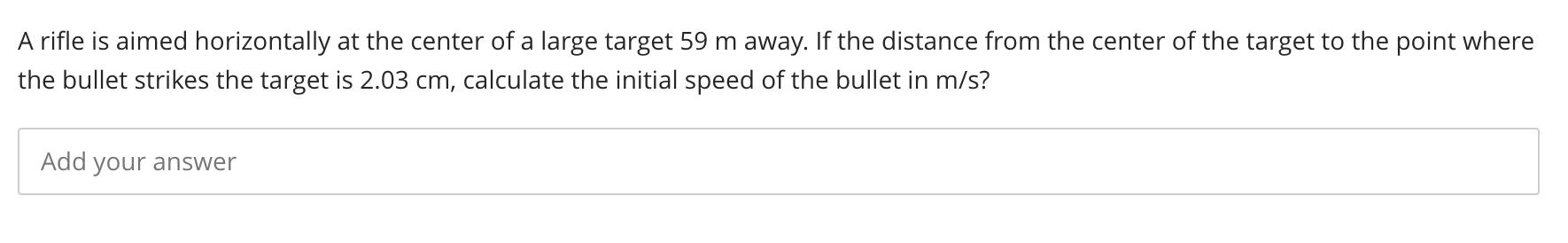 A rifle is aimed horizontally at the center of a large target 59 m away. If the distance from the center of the target to the point where
the bullet strikes the target is 2.03 cm, calculate the initial speed of the bullet in m/s?

