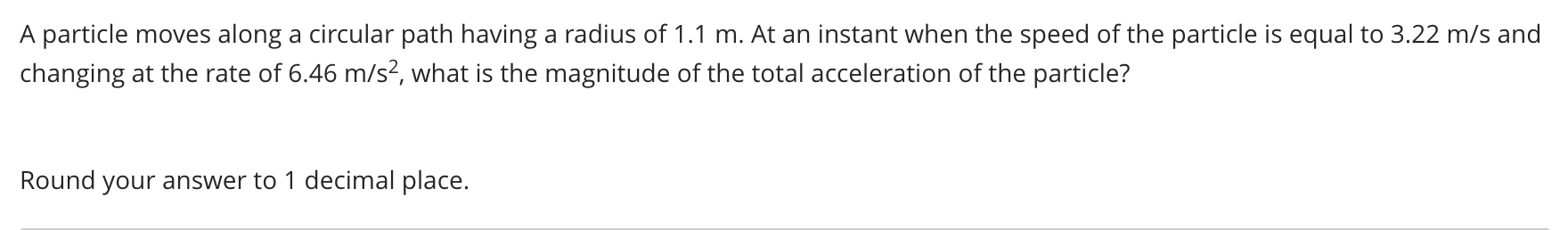 A particle moves along a circular path having a radius of 1.1 m. At an instant when the speed of the particle is equal to 3.22 m/s and
changing at the rate of 6.46 m/s², what is the magnitude of the total acceleration of the particle?
