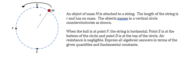 M
An object of mass M is attached to a string. The length of the string is
rand has no mass. The objects moves in a vertical circle
counterclockwise as shown.
When the ball is at point F, the string is horizontal. Point E is at the
bottom of the circle and point D is at the top of the circle. Air
resistance is negligible. Express all algebraic answers in terms of the
given quantities and fundamental constants.
