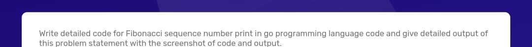 Write detailed code for Fibonacci sequence number print in go programming language code and give detailed output of
this problem statement with the screenshot of code and output.