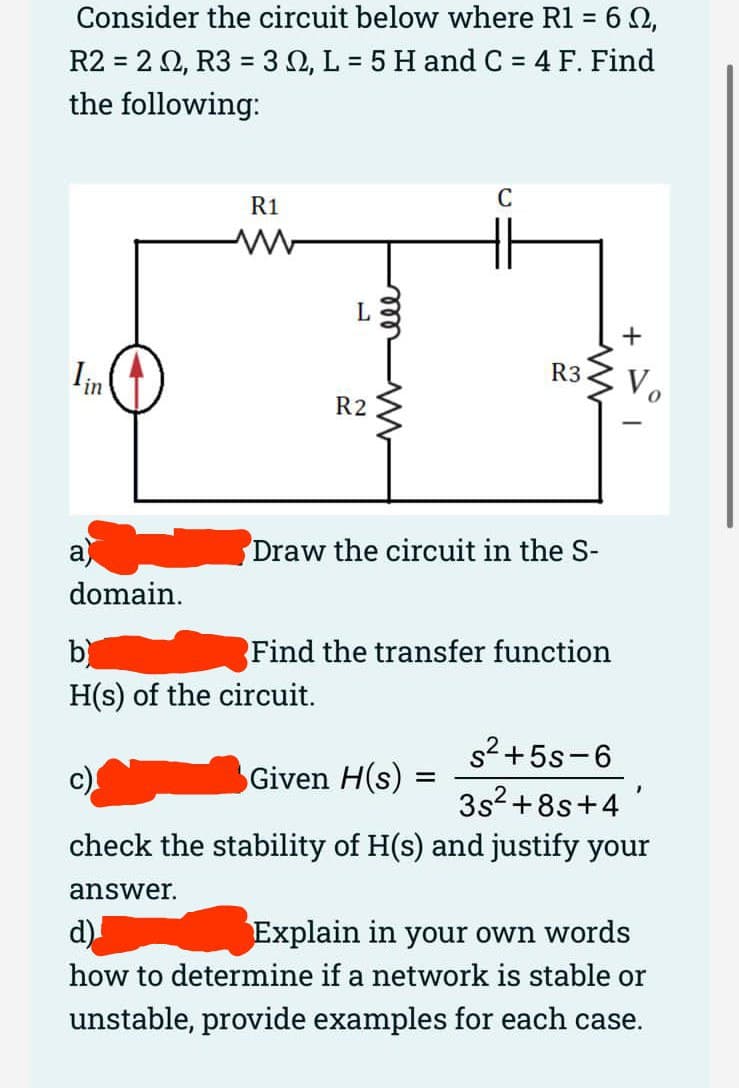 Consider the circuit below where R1 = 6 0,
%3D
R2 = 2 0, R3 = 30, L = 5 H and C = 4 F. Find
the following:
R1
C
Iin
R3
R2
a
Draw the circuit in the S-
domain.
b)
Find the transfer function
H(s) of the circuit.
s2+5s-6
Given H(s) =
3s? +8s+4
check the stability of H(s) and justify your
answer.
d)
Explain in your own words
how to determine if a network is stable or
unstable, provide examples for each case.
