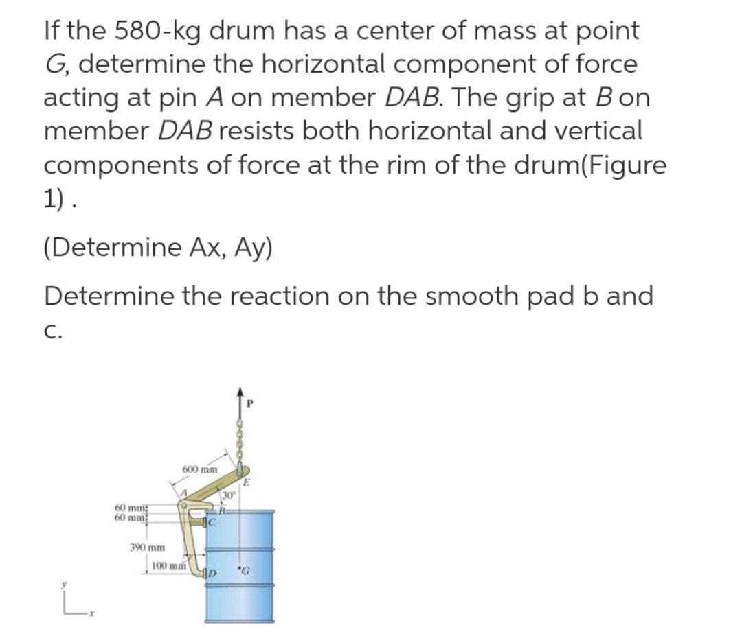 If the 580-kg drum has a center of mass at point
G, determine the horizontal component of force
acting at pin A on member DAB. The grip at B on
member DAB resists both horizontal and vertical
components of force at the rim of the drum(Figure
1).
(Determine Ax, Ay)
Determine the reaction on the smooth pad b and
C.
600 mm
30
60 mm;
60 mm
390 mm
100 mm
L.
