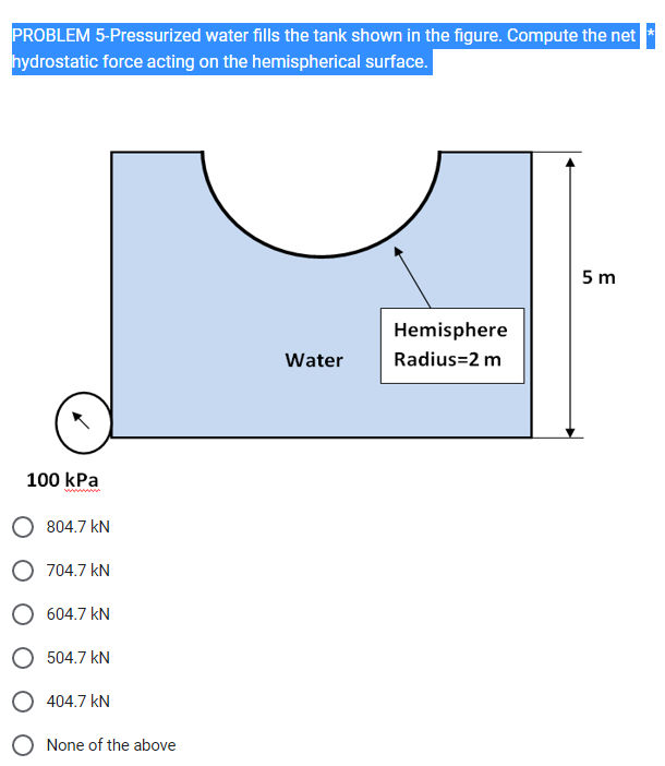 PROBLEM 5-Pressurized water fills the tank shown in the figure. Compute the net
hydrostatic force acting on the hemispherical surface.
100 kPa
804.7 kN
O 704.7 kN
O 604.7 kN
504.7 kN
O 404.7 KN
None of the above
Water
Hemisphere
Radius=2 m
5m