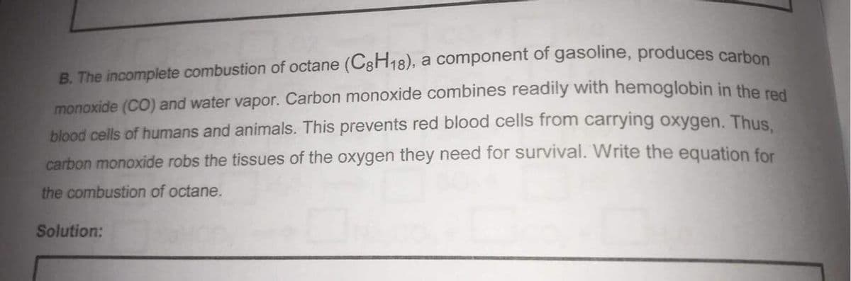 B. The incomplete combustion of octane (C3H18), a component of gasoline, produces carbes
monoxide (CO) and water vapor. Carbon monoxide combines readily with hemoglobin in the e
blood cells of humans and animals. This prevents red blood cells from carrying oxygen. Thus
carbon monoxide robs the tissues of the oxygen they need for survival. Write the equation for
the combustion of octane.
Solution:
