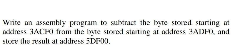 Write an assembly program to subtract the byte stored starting at
address 3ACF0 from the byte stored starting at address 3ADF0, and
store the result at address 5DF00.