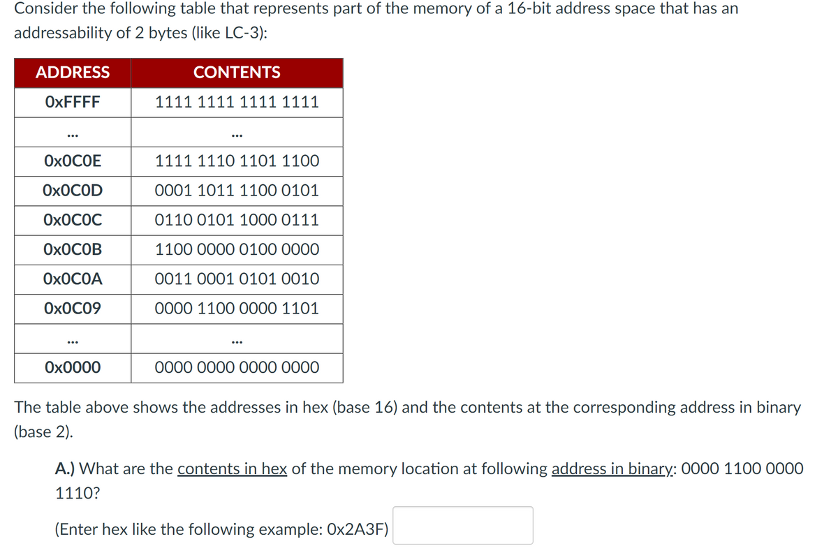 Consider the following table that represents part of the memory of a 16-bit address space that has an
addressability of 2 bytes (like LC-3):
ADDRESS
OxFFFF
OXOCOE
OXOCOD
Ox0C0C
OXOCOB
OXOCOA
0x0C09
0x0000
CONTENTS
1111 1111 1111 1111
1111 1110 1101 1100
0001 1011 1100 0101
0110 0101 1000 0111
1100 0000 0100 0000
0011 0001 0101 0010
0000 1100 0000 1101
0000 0000 0000 0000
The table above shows the addresses in hex (base 16) and the contents at the corresponding address in binary
(base 2).
A.) What are the contents in hex of the memory location at following address in binary: 0000 1100 0000
1110?
(Enter hex like the following example: Ox2A3F)