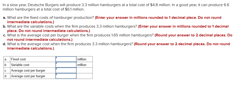 In a slow year, Deutsche Burgers will produce 3.3 million hamburgers at a total cost of $4.8 million. In a good year, it can produce 6.6
million hamburgers at a total cost of $6.1 million.
a. What are the fixed costs of hamburger production? (Enter your answer in millions rounded to 1 decimal place. Do not round
intermediate calculations.)
b. What are the variable costs when the firm produces 3.3 million hamburgers? (Enter your answer in millions rounded to 1 decimal
place. Do not round intermediate calculations.)
c. What is the average cost per burger when the firm produces 1.65 million hamburgers? (Round your answer to 2 decimal places. Do
not round intermediate calculations.)
d. What is the average cost when the firm produces 3.3 million hamburgers? (Round your answer to 2 decimal places. Do not round
intermediate calculations.)
a.
b.
C.
d.
Fixed cost
Variable cost
Average cost per burger
Average cost per burger
million
million