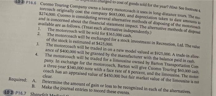 charged to cost of goods sold for the year? Hint: See footnote 4.
LO 3 P16.6 Cuomo Touring Company owns a luxury motorcoach it uses in long-distance tours. The mo-
torcoach originally cost the company $685,000, and depreciation taken to date amounts to
$274,000. Cuomo is considering several alternative methods of disposing of the motorcoach
and is concerned about the financial statement impact. The alternative methods of disposal
available are as follows. (Treat each alternative independently.)
1.
2.
3.
4.
Required: A.
The motorcoach will be sold for $365,000 cash.
The motorcoach will be exchanged for a stock investment in Recreation, Ltd. The value
of the stock is estimated at $425,000.
The motorcoach will be traded in on a new model valued at $925,000. A trade-in allow-
ance of $400,000 will be granted by the manufacturer with the balance paid in cash.
The motorcoach will be traded for a limousine owned by Barton Transportation Com
pany. In exchange for the motorcoach, Barton will give Cuomo Touring $60,000 cash,
a three-year $340,000 note with a face rate of 8 percent, and the limousine. The motor-
coach has an appraised value of $450,000 but fair market value of the limousine is not
clear.
Determine the amount of gain or loss to be recognized in each of the alternatives.
B. Make the journal entries to record these events.
LO 3 P16.7 Shenefelt Mediol