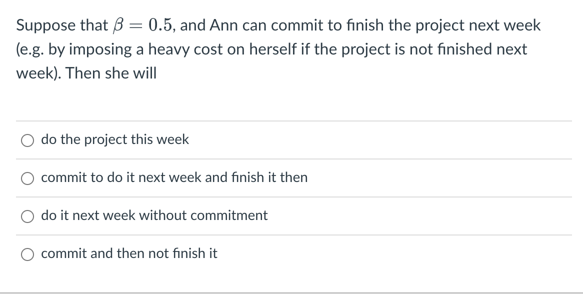 Suppose that 3 = 0.5, and Ann can commit to finish the project next week
(e.g. by imposing a heavy cost on herself if the project is not finished next
week). Then she will
do the project this week
commit to do it next week and finish it then
do it next week without commitment
commit and then not finish it