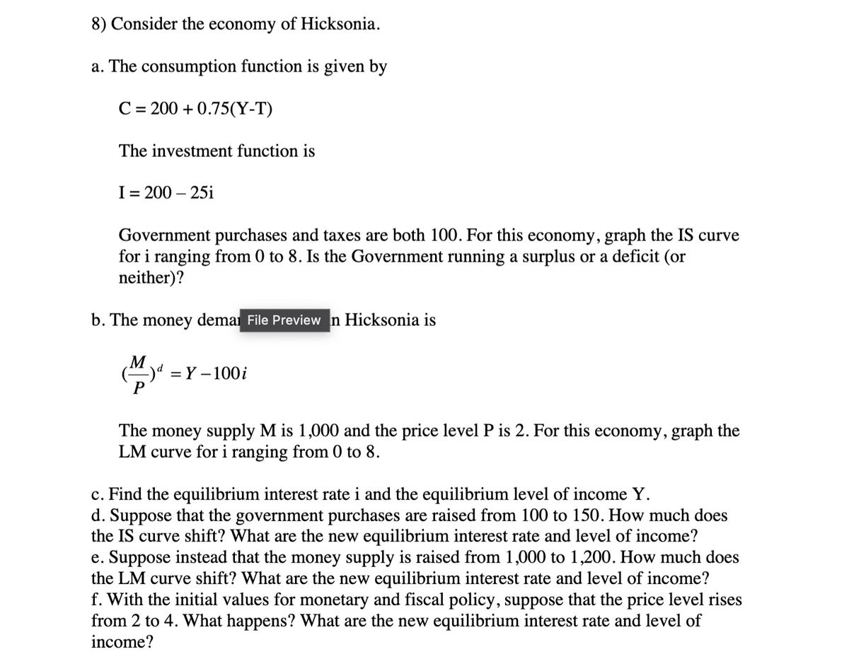 8) Consider the economy of Hicksonia.
a. The consumption function is given by
C= 200 +0.75(Y-T)
The investment function is
I = 200-25i
Government purchases and taxes are both 100. For this economy, graph the IS curve
for i ranging from 0 to 8. Is the Government running a surplus or a deficit (or
neither)?
b. The money demar File Preview n Hicksonia is
M
=Y-100 i
The money supply M is 1,000 and the price level P is 2. For this economy, graph the
LM curve for i ranging from 0 to 8.
c. Find the equilibrium interest rate i and the equilibrium level of income Y.
d. Suppose that the government purchases are raised from 100 to 150. How much does
the IS curve shift? What are the new equilibrium interest rate and level of income?
e. Suppose instead that the money supply is raised from 1,000 to 1,200. How much does
the LM curve shift? What are the new equilibrium interest rate and level of income?
f. With the initial values for monetary and fiscal policy, suppose that the price level rises
from 2 to 4. What happens? What are the new equilibrium interest rate and level of
income?