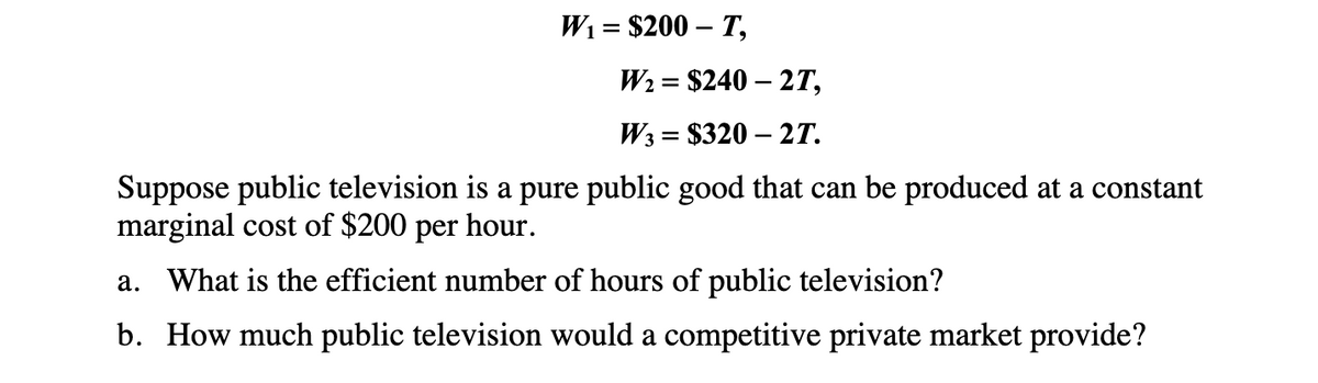 W₁ = $200 - T,
W₂ = $240 - 2T,
W3 $320-2T.
=
Suppose public television is a pure public good that can be produced at a constant
marginal cost of $200 per hour.
a. What is the efficient number of hours of public television?
b. How much public television would a competitive private market provide?