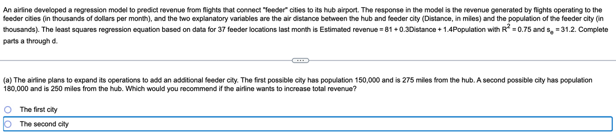 An airline developed a regression model to predict revenue from flights that connect "feeder" cities to its hub airport. The response in the model is the revenue generated by flights operating to the
feeder cities (in thousands of dollars per month), and the two explanatory variables are the air distance between the hub and feeder city (Distance, in miles) and the population of the feeder city (in
thousands). The least squares regression equation based on data for 37 feeder locations last month is Estimated revenue = 81 +0.3Distance + 1.4Population with R² = 0.75 and so = 31.2. Complete
parts a through d.
(a) The airline plans to expand its operations to add an additional feeder city. The first possible city has population 150,000 and is 275 miles from the hub. A second possible city has population
180,000 and is 250 miles from the hub. Which would you recommend if the airline wants to increase total revenue?
The first city
The second city