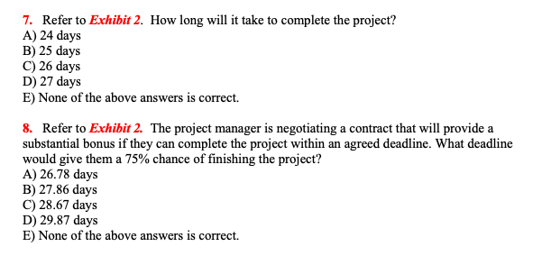 7. Refer to Exhibit 2. How long will it take to complete the project?
A) 24 days
B) 25 days
C) 26 days
D) 27 days
E) None of the above answers is correct.
8. Refer to Exhibit 2. The project manager is negotiating a contract that will provide a
substantial bonus if they can complete the project within an agreed deadline. What deadline
would give them a 75% chance of finishing the project?
A) 26.78 days
B) 27.86 days
C) 28.67 days
D) 29.87 days
E) None of the above answers is correct.