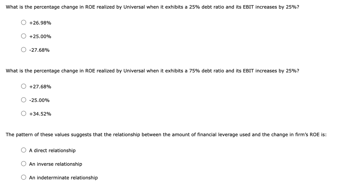 What is the percentage change in ROE realized by Universal when it exhibits a 25% debt ratio and its EBIT increases by 25%?
+26.98%
+25.00%
-27.68%
What is the percentage change in ROE realized by Universal when it exhibits a 75% debt ratio and its EBIT increases by 25%?
+27.68%
-25.00%
+34.52%
The pattern of these values suggests that the relationship between the amount of financial leverage used and the change in firm's ROE is:
A direct relationship
An inverse relationship
O An indeterminate relationship
