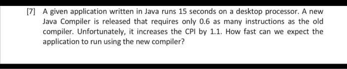 [7] A given application written in Java runs 15 seconds on a desktop processor. A new
Java Compiler is released that requires only 0.6 as many instructions as the old
compiler. Unfortunately, it increases the CPI by 1.1. How fast can we expect the
application to run using the new compiler?