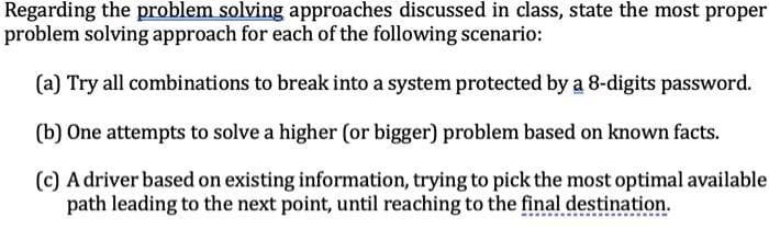 Regarding the problem solving approaches discussed in class, state the most proper
problem solving approach for each of the following scenario:
(a) Try all combinations to break into a system protected by a 8-digits password.
(b) One attempts to solve a higher (or bigger) problem based on known facts.
(c) A driver based on existing information, trying to pick the most optimal available
path leading to the next point, until reaching to the final destination.
