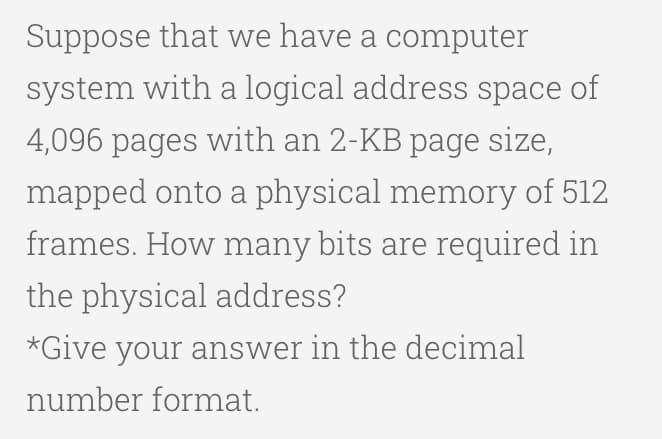 Suppose that we have a computer
system with a logical address space of
4,096 pages with an 2-KB page size,
mapped onto a physical memory of 512
frames. How many bits are required in
the physical address?
*Give your answer in the decimal
number format.
