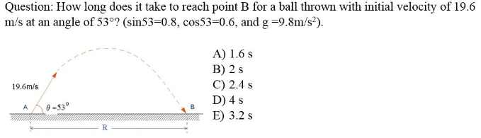 Question: How long does it take to reach point B for a ball thrown with initial velocity of 19.6
m/s at an angle of 53°? (sin53=0.8, cos53=0.6, and g =9.8m/s²).
A) 1.6 s
B) 2 s
C) 2.4 s
D) 4 s
E) 3.2 s
19.6m/s
0 =53°
B
R
