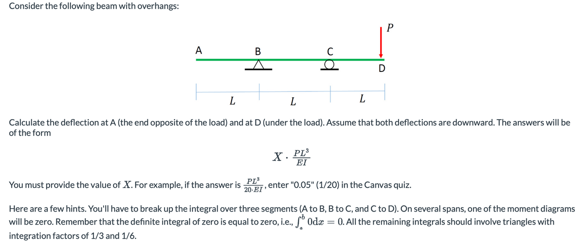 Consider the following beam with overhangs:
A
B
You must provide the value of X. For example, if the answer is
PL³
20-EI
C
O
X. PL³
EI
L
L
Calculate the deflection at A (the end opposite of the load) and at D (under the load). Assume that both deflections are downward. The answers will be
of the form
L
D
=
P
enter "0.05" (1/20) in the Canvas quiz.
Here are a few hints. You'll have to break up the integral over three segments (A to B, B to C, and C to D). On several spans, one of the moment diagrams
will be zero. Remember that the definite integral of zero is equal to zero, i.e., f Oda 0. All the remaining integrals should involve triangles with
integration factors of 1/3 and 1/6.