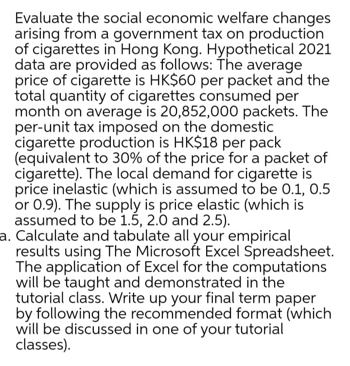 Evaluate the social economic welfare changes
arising from a government tax on production
of cigarettes in Hong Kong. Hypothetical 2021
data are provided as follows: The average
price of cigarette is HK$60 per packet and the
total quantity of cigarettes consumed per
month on average is 20,852,000 packets. The
per-unit tax imposed on the domestic
cigarette production is HK$18 per pack
(equivalent to 30% of the price for a packet of
cigarette). The local demand for cigarette is
price inelastic (which is assumed to be 0.1, 0.5
or 0.9). The supply is price elastic (which is
assumed to be 1.5, 2.0 and 2.5).
a. Calculate and tabulate all your empirical
results using The Microsoft Excel Spreadsheet.
The application of Excel for the computations
will be taught and demonstrated in the
tutorial class. Write up your final term paper
by following the recommended format (which
will be discussed in one of your tutorial
classes).
