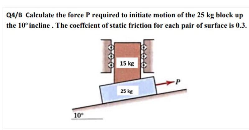 Q4/B Calculate the force P required to initiate motion of the 25 kg block up
the 10° incline. The coeffcient of static friction for each pair of surface is 0.3.
15 kg
25 kg
10°
