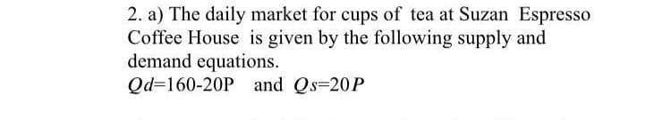 2. a) The daily market for cups of tea at Suzan Espresso
Coffee House is given by the following supply and
demand equations.
Qd=160-20P and Qs=20P
