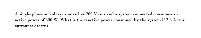 A single-phase ac voltage source has 200 V rms and a system connected consumes an
active power of 300 W. What is the reactive power consumed by the system if 2.5 A rms
current is drawn?