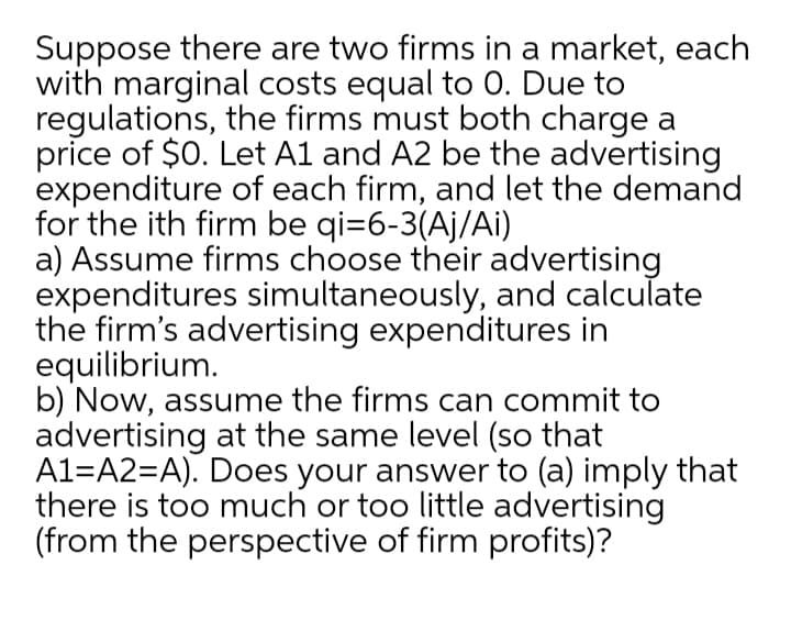 Suppose there are two firms in a market, each
with marginal costs equal to 0. Due to
regulations, the firms must both charge a
price of $0. Let Al and A2 be the advertising
expenditure of each firm, and let the demand
for the ith firm be qi=6-3(Aj/Ai)
a) Assume firms choose their advertising
expenditures simultaneously, and calculate
the firm's advertising expenditures in
equilibrium.
b) Now, assume the firms can commit to
advertising at the same level (so that
A1=A2=A). Does your answer to (a) imply that
there is too much or too little advertising
(from the perspective of firm profits)?
