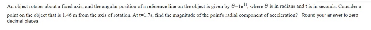 An object rotates about a fixed axis, and the angular position of a reference line on the object is given by 0=1et, where 0 is in radians and t is in seconds. Consider a
point on the object that is 1.46 m from the axis of rotation. At t=1.7s, find the magnitude of the point's radial component of acceleration? Round your answer to zero
decimal places.
