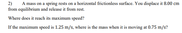 A mass on a spring rests on a horizontal frictionless surface. You displace it 8.00 cm
2)
from equilibrium and release it from rest.
Where does it reach its maximum speed?
If the maximum speed is 1.25 m/s, where is the mass when it is moving at 0.75 m/s?
