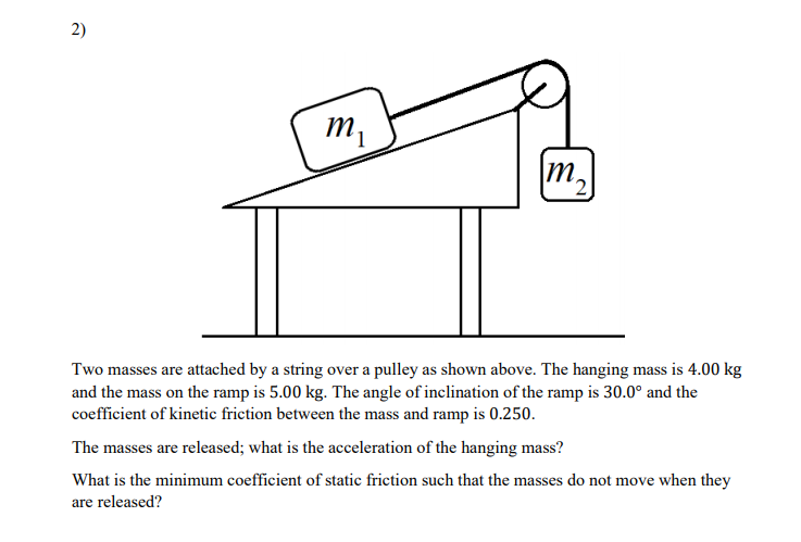 2)
m,
m,
2,
Two masses are attached by a string over a pulley as shown above. The hanging mass is 4.00 kg
and the mass on the ramp is 5.00 kg. The angle of inclination of the ramp is 30.0° and the
coefficient of kinetic friction between the mass and ramp is 0.250.
The masses are released; what is the acceleration of the hanging mass?
What is the minimum coefficient of static friction such that the masses do not move when they
are released?
