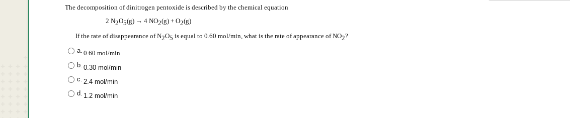 The decomposition of dinitrogen pentoxide is described by the chemical equation
2 N205(g) – 4 NO2(8) + O2(g)
If the rate of disappearance of N,05 is equal to 0.60 mol/min, what is the rate of appearance of NO,?
O a. 0,60 mol/min
O b.0.30 mol/min
O C. 2.4 mol/min
Od. 12 mol/min
