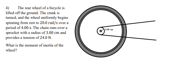 4)
lifted off the ground. The crank is
turned, and the wheel uniformly begins
spinning from rest to 20.0 rad/s over a
period of 4.00 s. The chain runs over a
sprocket with a radius of 3.00 cm and
provides a tension of 24.0 N.
The rear wheel of a bicycle is
3.00 cm
What is the moment of inertia of the
wheel?
