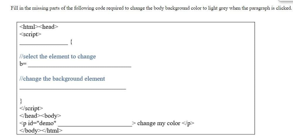 Fill in the missing parts of the following code required to change the body background color to light grey when the paragraph is clicked.
<html><head>
<script>
//select the element to change
b=
//change the background element
</script>
</head><body>
<p id="demo"
</body></html>
change my color </p>
