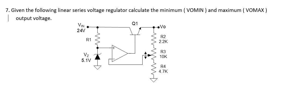 7. Given the following linear series voltage regulator calculate the minimum (VOMIN) and maximum (VOMAX)
output voltage.
Q1
VIN
24V
•Vo
R2
2.2K
R3
10K
R4
4.7K
R1
Vz
5.1V
4
wwwwww