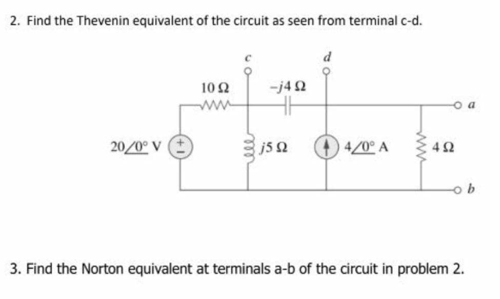 2. Find the Thevenin equivalent of the circuit as seen from terminal c-d.
10 2
-j4 2
o a
ww
20/0° V
js 2
4/0° A
3. Find the Norton equivalent at terminals a-b of the circuit in problem 2.
ell
