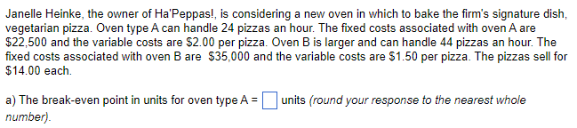 Janelle Heinke, the owner of Ha'Peppas!, is considering a new oven in which to bake the firm's signature dish,
vegetarian pizza. Oven type A can handle 24 pizzas an hour. The fixed costs associated with oven A are
$22,500 and the variable costs are $2.00 per pizza. Oven B is larger and can handle 44 pizzas an hour. The
fixed costs associated with oven B are $35,000 and the variable costs are $1.50 per pizza. The pizzas sell for
$14.00 each.
a) The break-even point in units for oven type A =
number).
units (round your response to the nearest whole