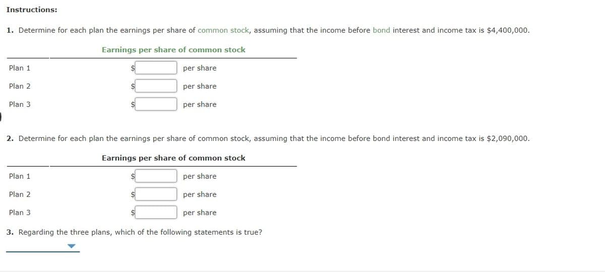 Instructions:
1. Determine for each plan the earnings per share of common stock, assuming that the income before bond interest and income tax is $4,400,000.
Earnings per share of common stock
Plan 1
$
per share
Plan 2
per share
Plan 3
per share
2. Determine for each plan the earnings per share of common stock, assuming that the income before bond interest and income tax is $2,090,000.
Earnings per share of common stock
Plan 1
per share
Plan 2
per share
Plan 3
per share
3. Regarding the three plans, which of the following statements is true?

