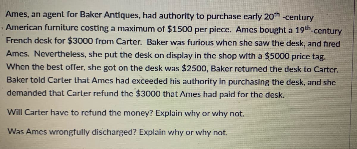 Ames, an agent for Baker Antiques, had authority to purchase early 20th -century
, American furniture costing a maximum of $1500 per piece. Ames bought a 19th-century
French desk for $3000 from Carter. Baker was furious when she saw the desk, and fired
Ames. Nevertheless, she put the desk on display in the shop with a $5000 price tag.
When the best offer, she got on the desk was $2500, Baker returned the desk to Carter.
Baker told Carter that Ames had exceeded his authority in purchasing the desk, and she
demanded that Carter refund the $3000 that Ames had paid for the desk.
Will Carter have to refund the money? Explain why or why not.
Was Ames wrongfully discharged? Explain why or why not.
