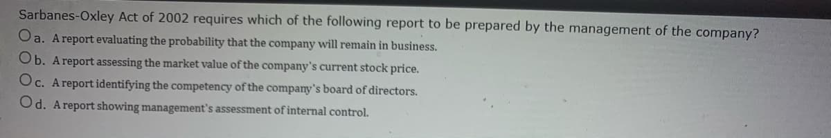 Sarbanes-Oxley Act of 2002 requires which of the following report to be prepared by the management of the company?
Oa. A report evaluating the probability that the company will remain in business.
Ob. A report assessing the market value of the company's current stock price.
Oc. Areport identifying the competency of the company's board of directors.
Od. Areport showing management's assessment of internal control.
