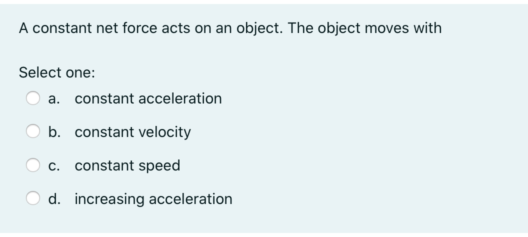 A constant net force acts on an object. The object moves with
Select one:
а.
constant acceleration
b. constant velocity
С.
constant speed
d. increasing acceleration
