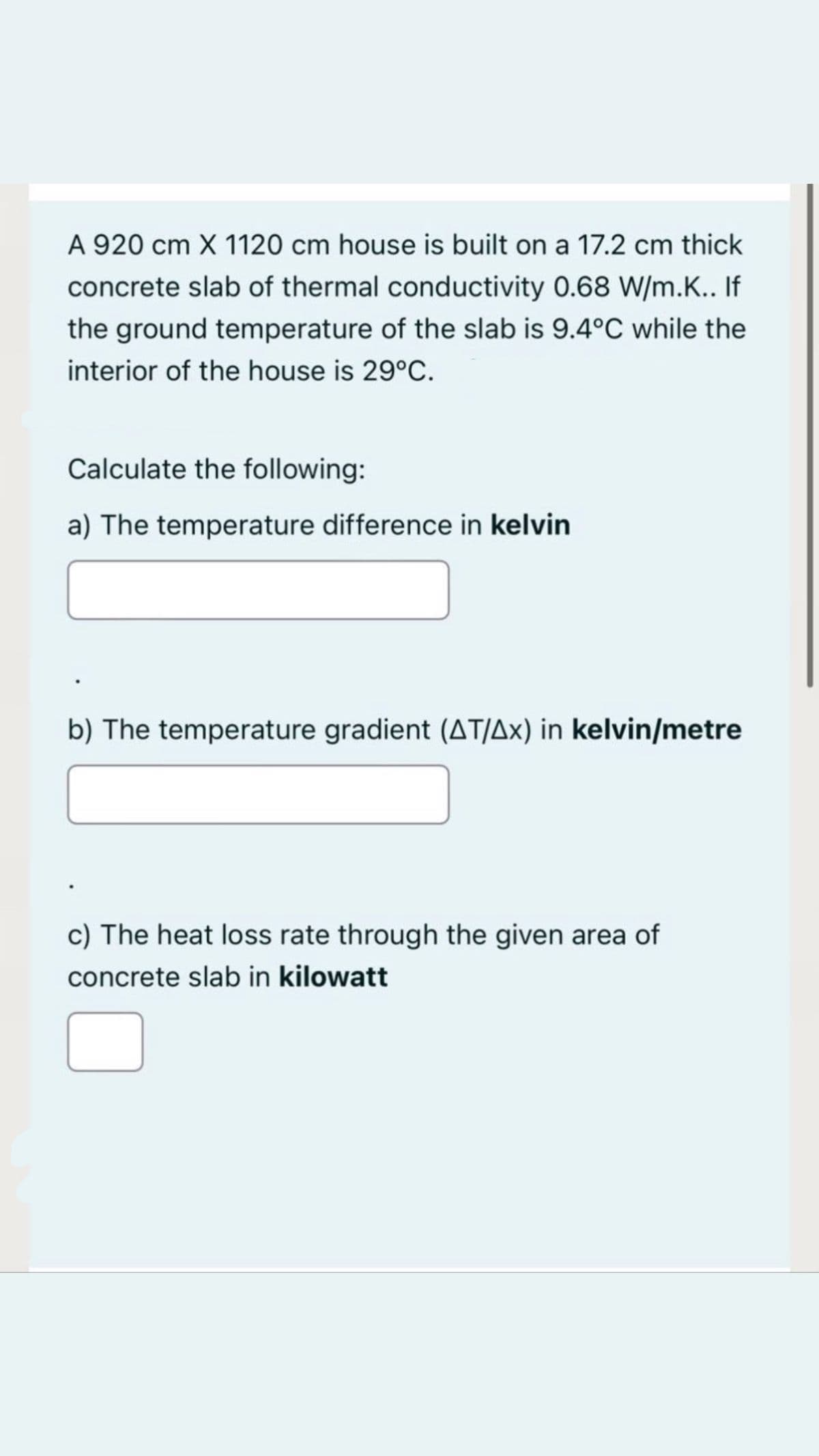A 920 cm X 1120 cm house is built on a 17.2 cm thick
concrete slab of thermal conductivity 0.68 W/m.K.. If
the ground temperature of the slab is 9.4°C while the
interior of the house is 29°C.
Calculate the following:
a) The temperature difference in kelvin
b) The temperature gradient (AT/Ax) in kelvin/metre
c) The heat loss rate through the given area of
concrete slab in kilowatt
