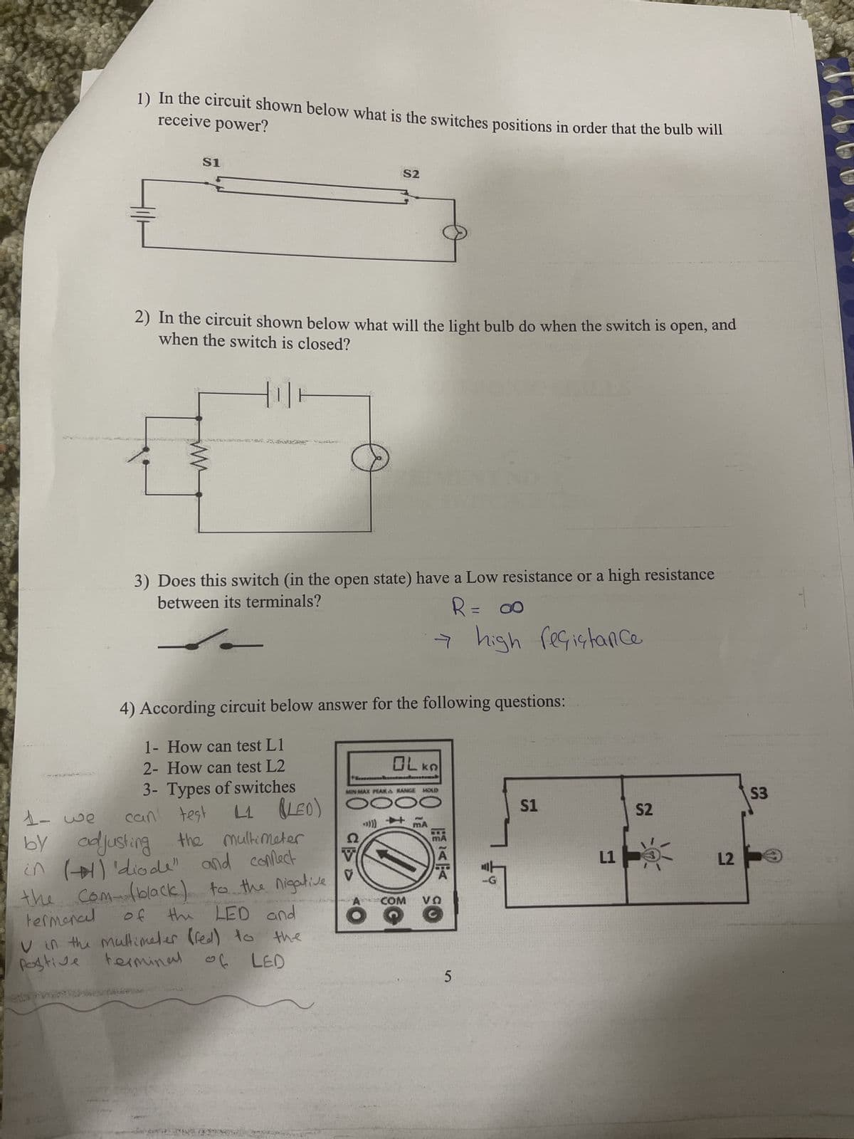 receive power?
1) In the circuit shown below what is the switches positions in order that the bulb will
$1
2) In the circuit shown below what will the light bulb do when the switch is open, and
when the switch is closed?
HIH
3) Does this switch (in the open state) have a Low resistance or a high resistance
between its terminals?
R = ∞
S2
1- How can test L1
2- How can test L2
3- Types of switches
4) According circuit below answer for the following questions:
1- we
can test
L1 (LED)
by adjusting the multimeter
in () 'diode" and confect
the com (black) to the nigative
termoncel of
the LED and
V in the multimeter (red) to the
postive
terminal of LED
ㅋ
→ high resistance
V
OLKA
MMAX PAKA RANGE MOLD
DOO
COM VO
5
00002
$1
L1
S2
L2
S3