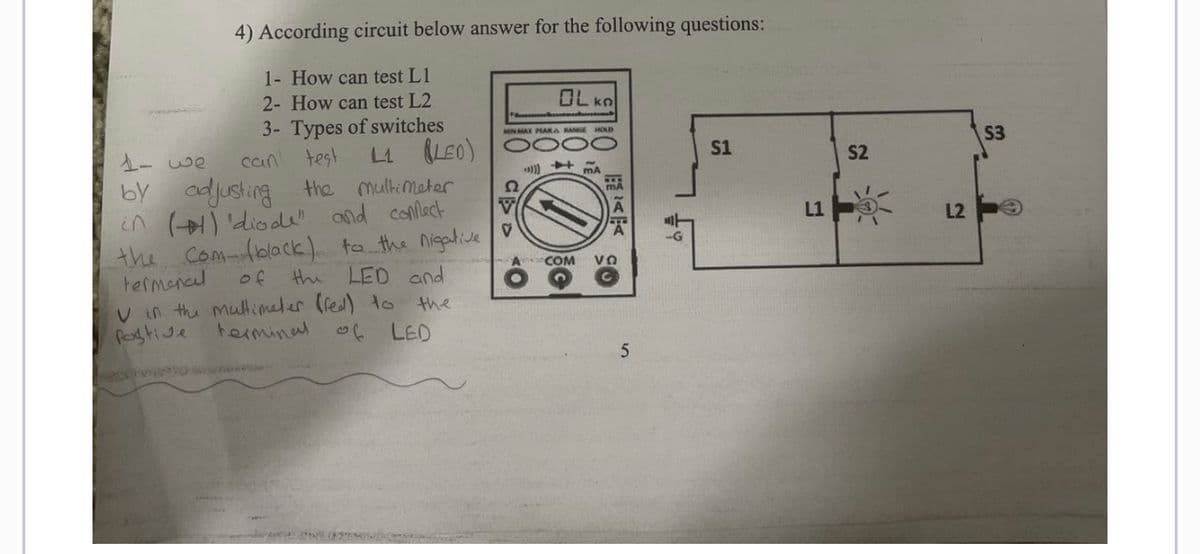4) According circuit below answer for the following questions:
1- How can test L1
2- How can test L2
3- Types of switches
L1 (LED)
can test
1- we
by adjusting
the multimeter
in (+) 'diode" and confect
the com- (black) to the nigative
termonal of the LED and
V in the multimeter (red) to
postive
terminal of LED
the
NG IN
MIN MAX PEAK & RANGE HOLD
CD
OLKO
*)))
+3
A COM VO
5
-G
S1
L1
S2
L2
S3