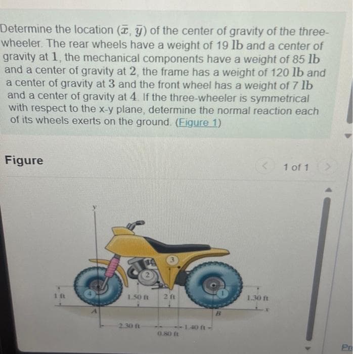 Determine the location (x, y) of the center of gravity of the three-
wheeler. The rear wheels have a weight of 19 lb and a center of
gravity at 1, the mechanical components have a weight of 85 lb
and a center of gravity at 2, the frame has a weight of 120 lb and
a center of gravity at 3 and the front wheel has a weight of 7 lb
and a center of gravity at 4. If the three-wheeler is symmetrical
with respect to the x-y plane, determine the normal reaction each
of its wheels exerts on the ground. (Figure 1)
Figure
1 ft
1.50 ft
2.30 ft
2 f1
<<--1.40 ft-
0.80 ft
B
1.30 ft
1 of 1
Pr